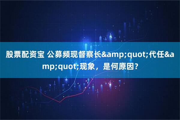 股票配资宝 公募频现督察长&quot;代任&quot;现象，是何原因？