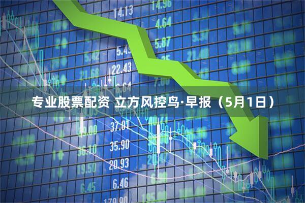 专业股票配资 立方风控鸟·早报（5月1日）